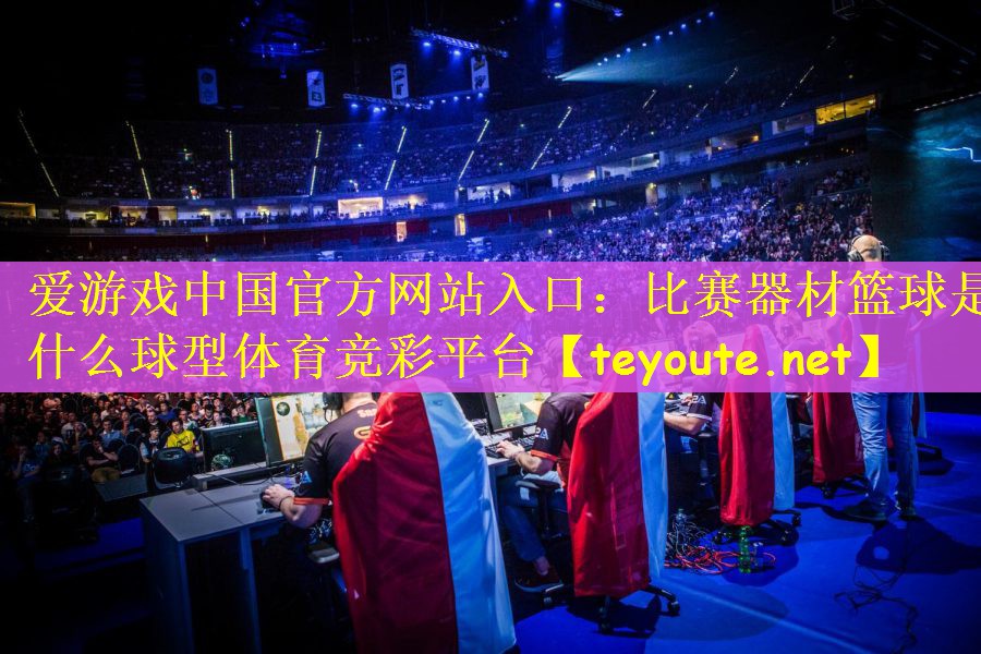 爱游戏中国官方网站入口：比赛器材篮球是什么球型体育竞彩平台