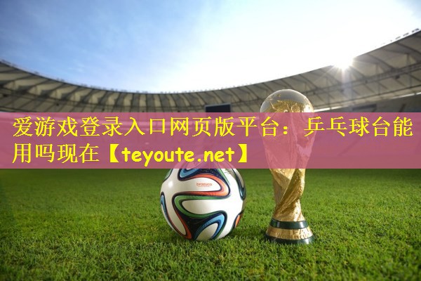 爱游戏登录入口网页版平台：乒乓球台能用吗现在